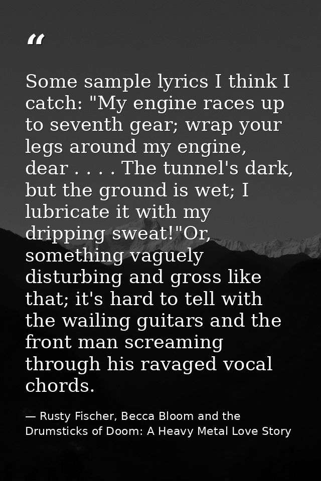 Some sample lyrics I think I catch: "My engine races up to seventh gear; wrap your legs around my engine, dear . . . . T — Rusty Fischer, Becca Bloom and the Drumsticks of Doom: A Heavy Metal Love Story