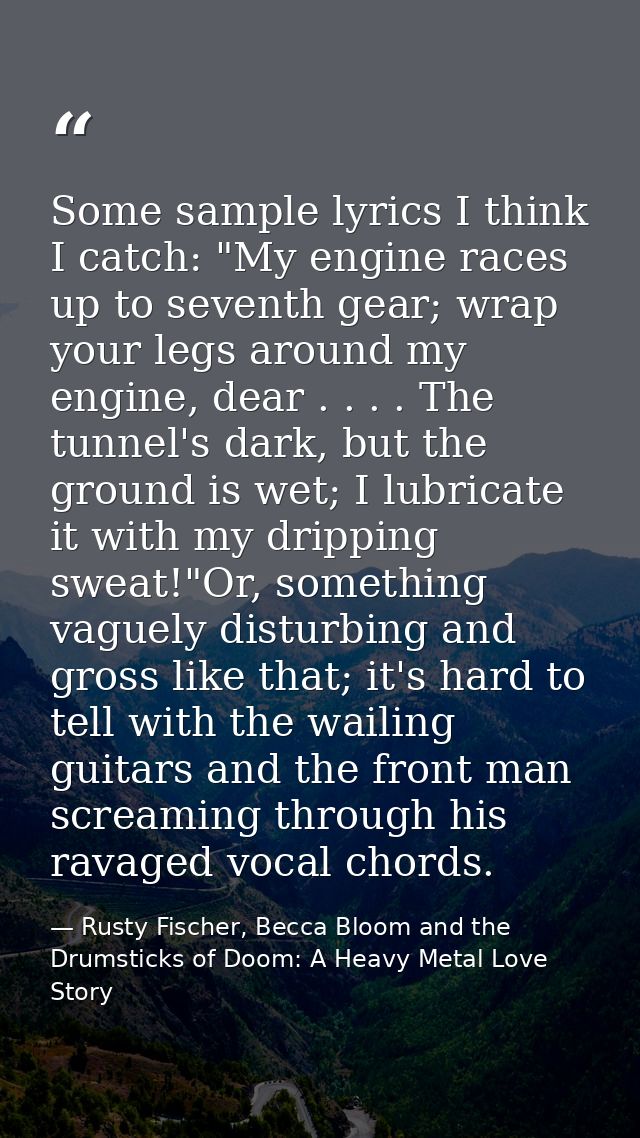 Some sample lyrics I think I catch: "My engine races up to seventh gear; wrap your legs around my engine, dear . . . . T — Rusty Fischer, Becca Bloom and the Drumsticks of Doom: A Heavy Metal Love Story