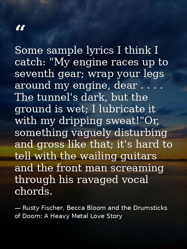 Some sample lyrics I think I catch: "My engine races up to seventh gear; wrap your legs around my engine, dear . . . . T — Rusty Fischer, Becca Bloom and the Drumsticks of Doom: A Heavy Metal Love Story