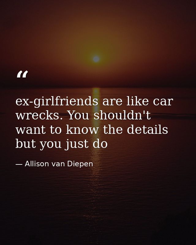 ex-girlfriends are like car wrecks. You shouldn't want to know the details but you just do — Allison van Diepen