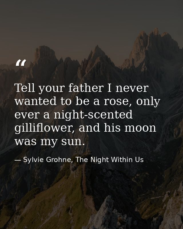 Tell your father I never wanted to be a rose, only ever a night-scented gilliflower, and his moon was my sun. — Sylvie Grohne, The Night Within Us