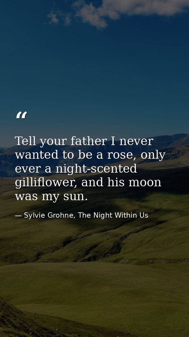 Tell your father I never wanted to be a rose, only ever a night-scented gilliflower, and his moon was my sun. — Sylvie Grohne, The Night Within Us
