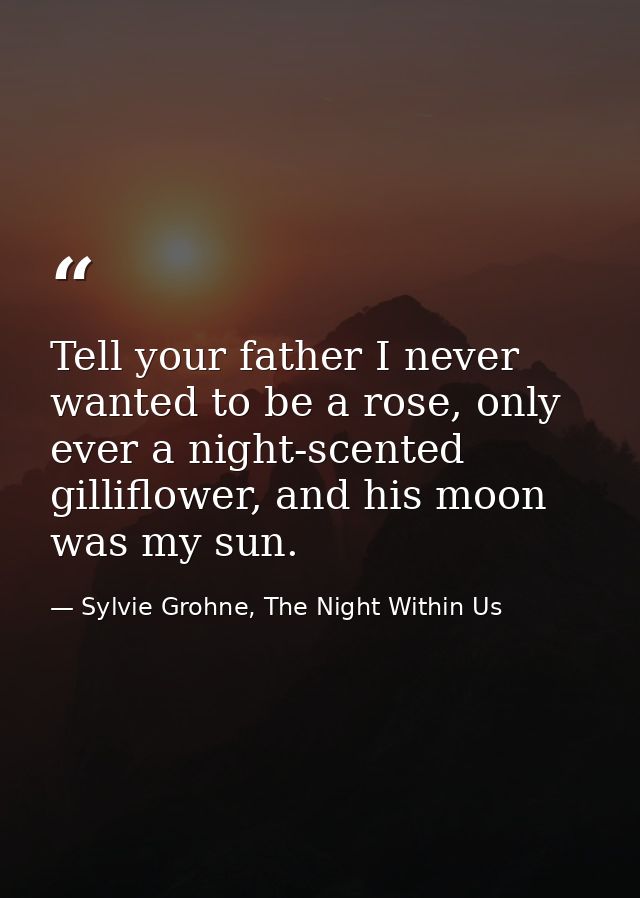 Tell your father I never wanted to be a rose, only ever a night-scented gilliflower, and his moon was my sun. — Sylvie Grohne, The Night Within Us