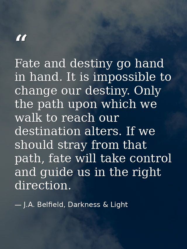 Fate and destiny go hand in hand. It is impossible to change our destiny. Only the path upon which we walk to reach our  — J.A. Belfield, Darkness & Light