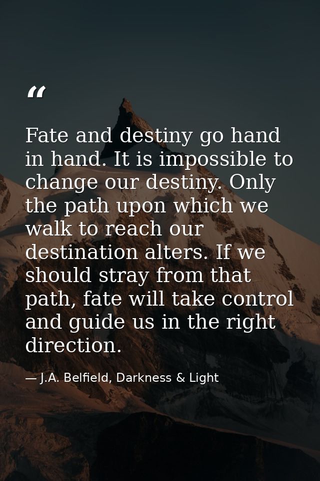 Fate and destiny go hand in hand. It is impossible to change our destiny. Only the path upon which we walk to reach our  — J.A. Belfield, Darkness & Light
