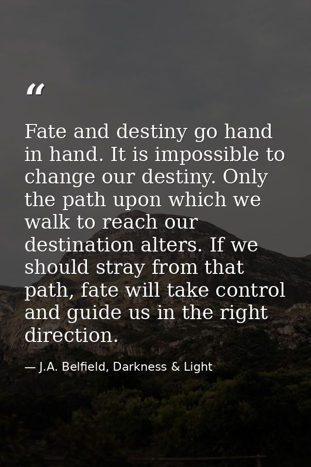 Fate and destiny go hand in hand. It is impossible to change our destiny. Only the path upon which we walk to reach our  — J.A. Belfield, Darkness & Light