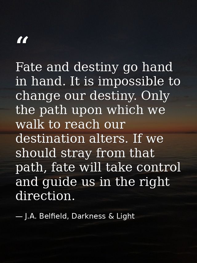Fate and destiny go hand in hand. It is impossible to change our destiny. Only the path upon which we walk to reach our  — J.A. Belfield, Darkness & Light