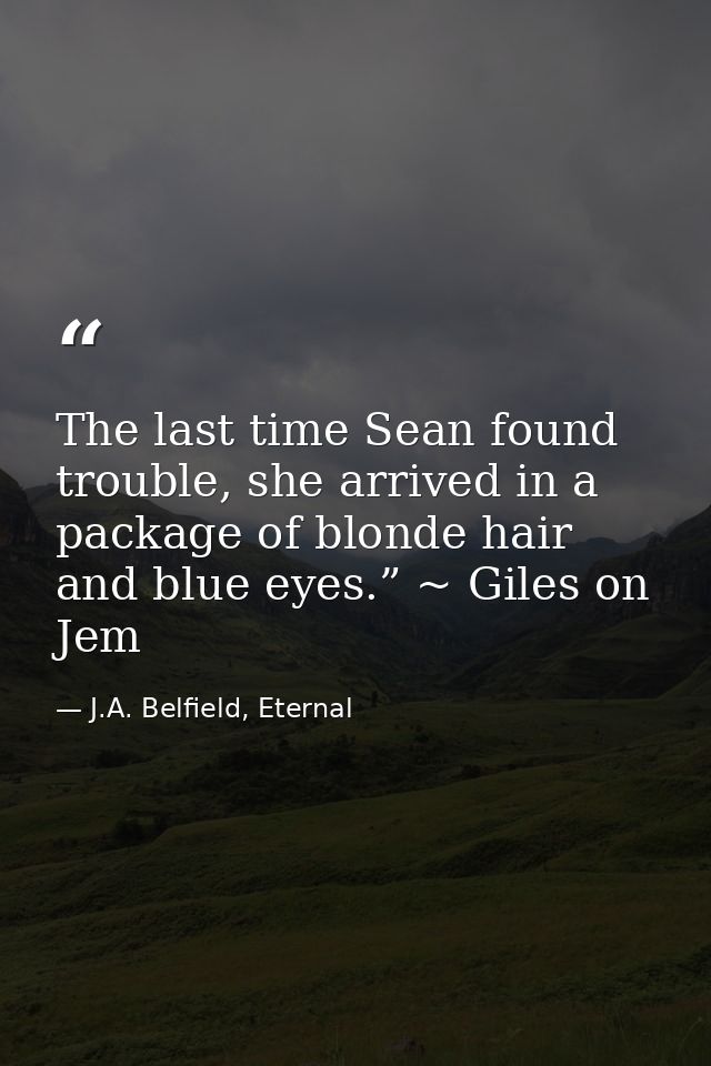 The last time Sean found trouble, she arrived in a package of blonde hair and blue eyes.” ~ Giles on Jem — J.A. Belfield, Eternal