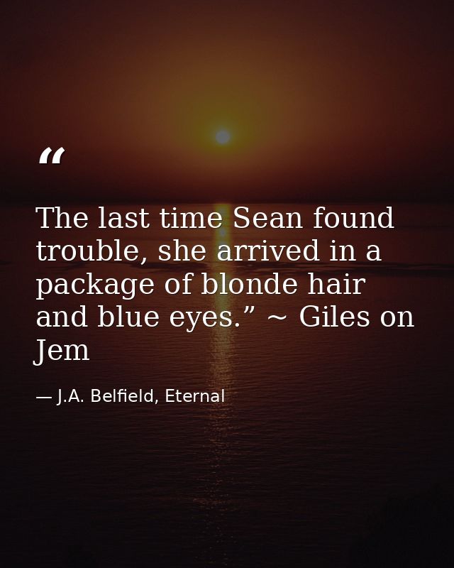 The last time Sean found trouble, she arrived in a package of blonde hair and blue eyes.” ~ Giles on Jem — J.A. Belfield, Eternal