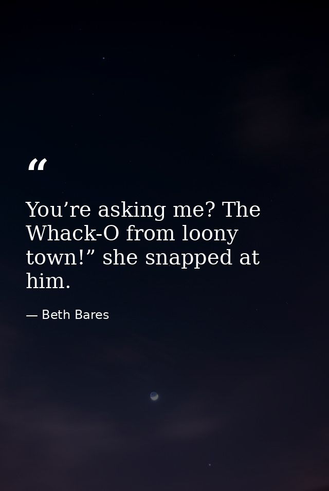 You’re asking me? The Whack-O from loony town!” she snapped at him. — Beth Bares