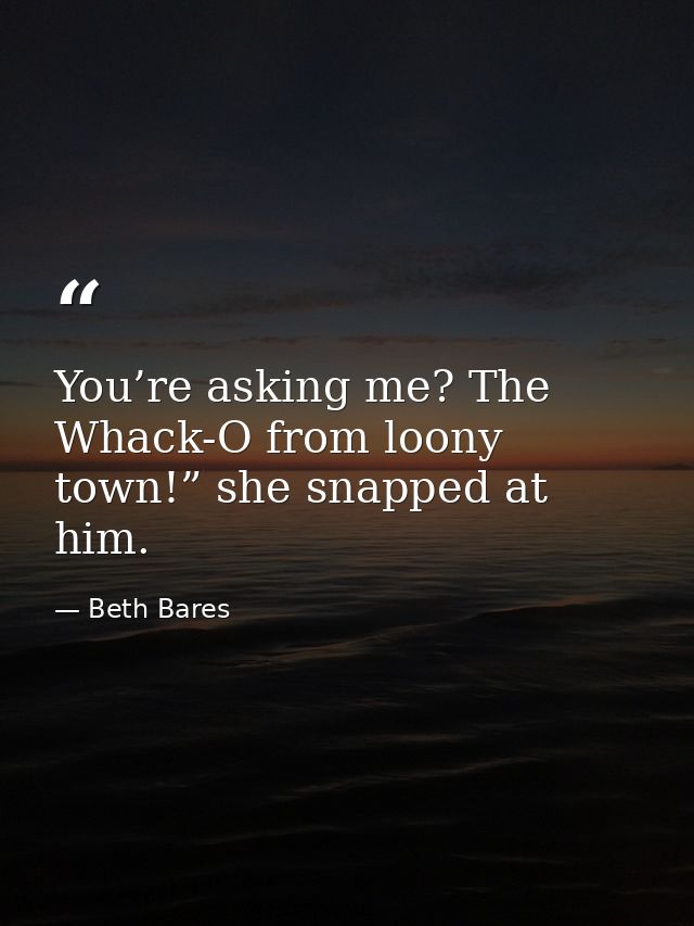 You’re asking me? The Whack-O from loony town!” she snapped at him. — Beth Bares