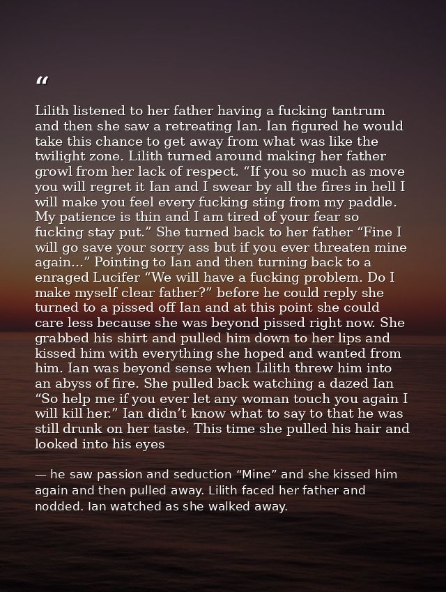 Lilith listened to her father having a fucking tantrum and then she saw a retreating Ian. Ian figured he would take this — he saw passion and seduction “Mine” and she kissed him again and then pulled away. Lilith faced her father and nodded. Ian watched as she walked away.