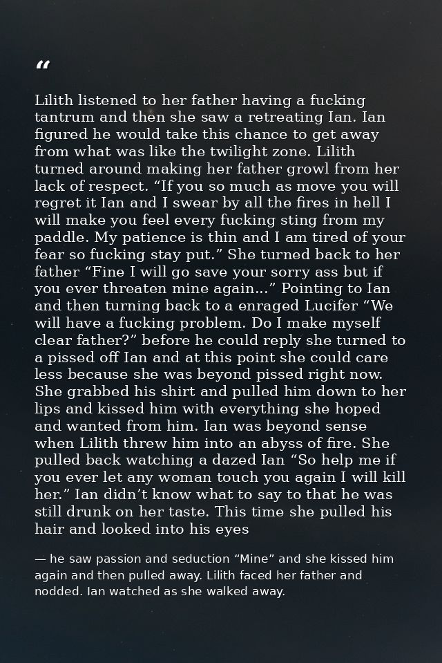 Lilith listened to her father having a fucking tantrum and then she saw a retreating Ian. Ian figured he would take this — he saw passion and seduction “Mine” and she kissed him again and then pulled away. Lilith faced her father and nodded. Ian watched as she walked away.