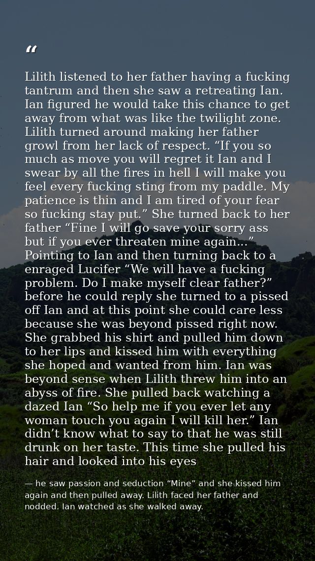 Lilith listened to her father having a fucking tantrum and then she saw a retreating Ian. Ian figured he would take this — he saw passion and seduction “Mine” and she kissed him again and then pulled away. Lilith faced her father and nodded. Ian watched as she walked away.