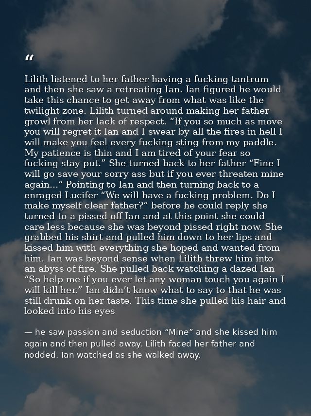 Lilith listened to her father having a fucking tantrum and then she saw a retreating Ian. Ian figured he would take this — he saw passion and seduction “Mine” and she kissed him again and then pulled away. Lilith faced her father and nodded. Ian watched as she walked away.