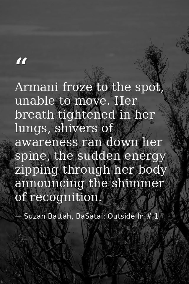 Armani froze to the spot, unable to move. Her breath tightened in her lungs, shivers of awareness ran down her spine, th — Suzan Battah, BaSatai: Outside In # 1