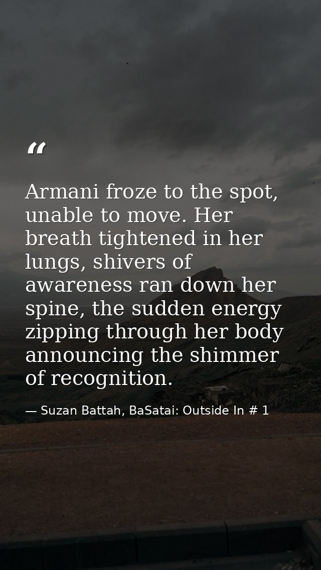 Armani froze to the spot, unable to move. Her breath tightened in her lungs, shivers of awareness ran down her spine, th — Suzan Battah, BaSatai: Outside In # 1