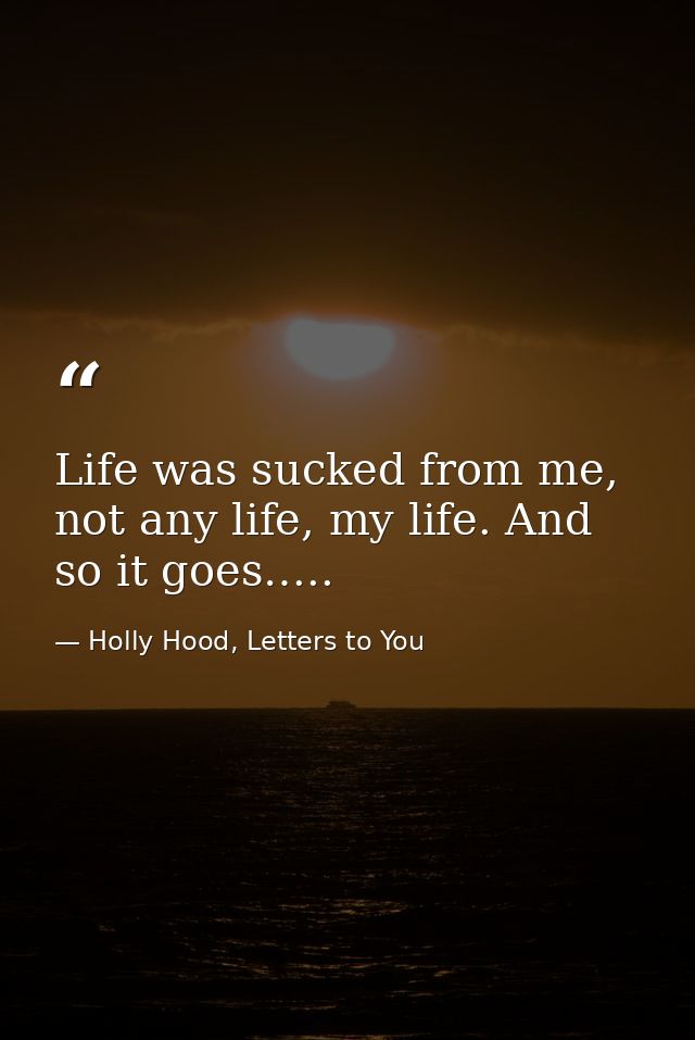 Life was sucked from me, not any life, my life. And so it goes….. — Holly Hood, Letters to You