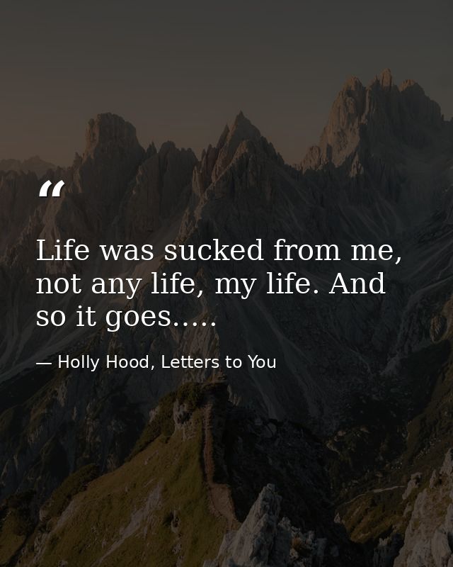 Life was sucked from me, not any life, my life. And so it goes….. — Holly Hood, Letters to You