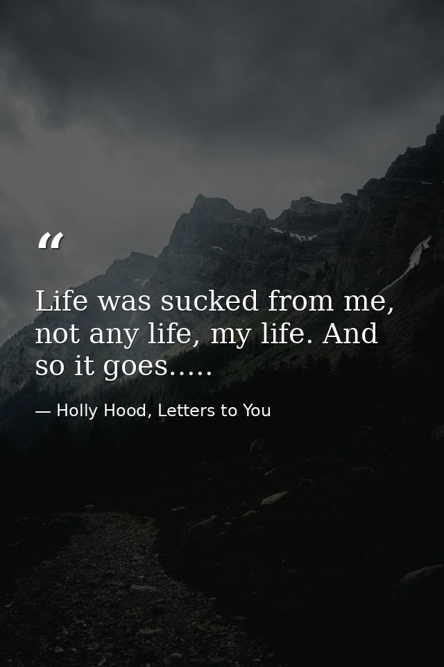 Life was sucked from me, not any life, my life. And so it goes….. — Holly Hood, Letters to You