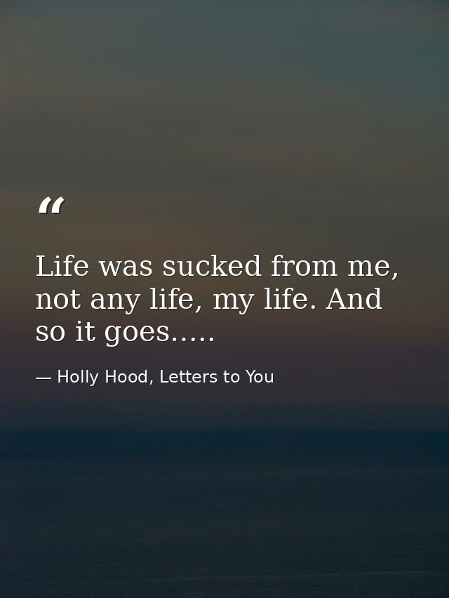 Life was sucked from me, not any life, my life. And so it goes….. — Holly Hood, Letters to You