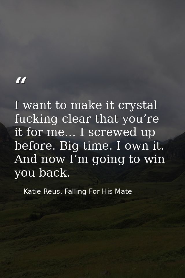 I want to make it crystal fucking clear that you’re it for me… I screwed up before. Big time. I own it. And now I’m goin — Katie Reus, Falling For His Mate