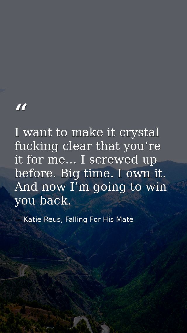 I want to make it crystal fucking clear that you’re it for me… I screwed up before. Big time. I own it. And now I’m goin — Katie Reus, Falling For His Mate