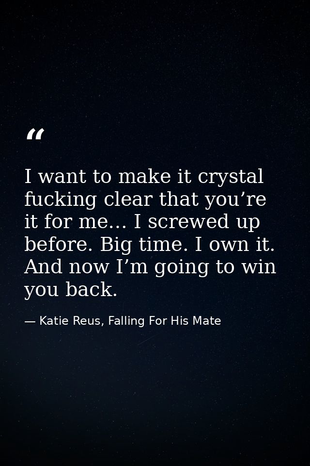 I want to make it crystal fucking clear that you’re it for me… I screwed up before. Big time. I own it. And now I’m goin — Katie Reus, Falling For His Mate