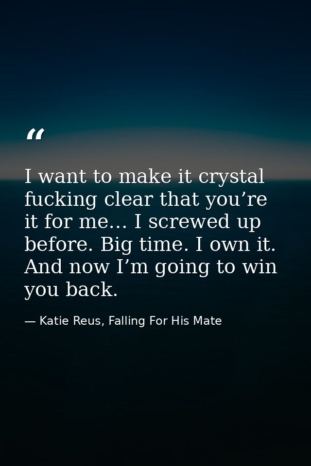 I want to make it crystal fucking clear that you’re it for me… I screwed up before. Big time. I own it. And now I’m goin — Katie Reus, Falling For His Mate