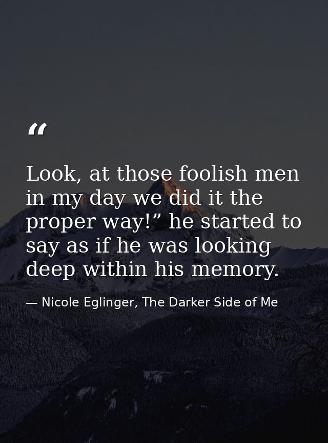 Look, at those foolish men in my day we did it the proper way!” he started to say as if he was looking deep within his m — Nicole Eglinger, The Darker Side of Me