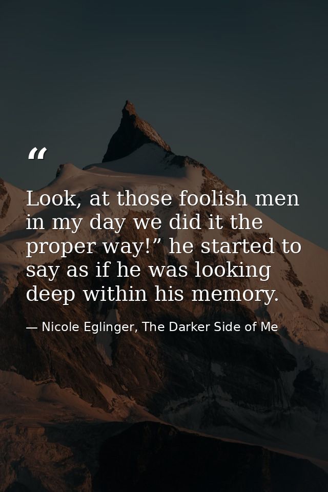 Look, at those foolish men in my day we did it the proper way!” he started to say as if he was looking deep within his m — Nicole Eglinger, The Darker Side of Me