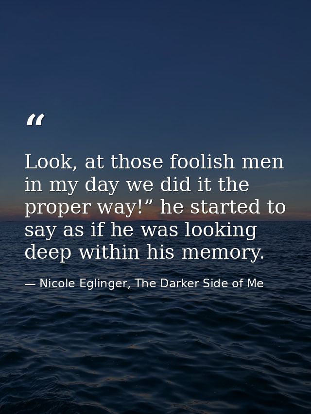 Look, at those foolish men in my day we did it the proper way!” he started to say as if he was looking deep within his m — Nicole Eglinger, The Darker Side of Me