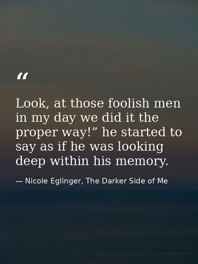 Look, at those foolish men in my day we did it the proper way!” he started to say as if he was looking deep within his m — Nicole Eglinger, The Darker Side of Me