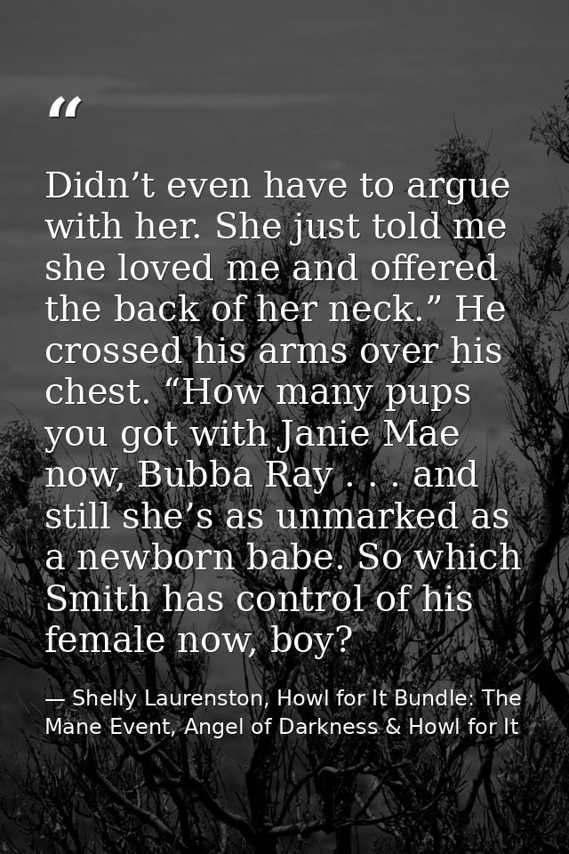 Didn’t even have to argue with her. She just told me she loved me and offered the back of her neck.” He crossed his arms — Shelly Laurenston, Howl for It Bundle: The Mane Event, Angel of Darkness & Howl for It