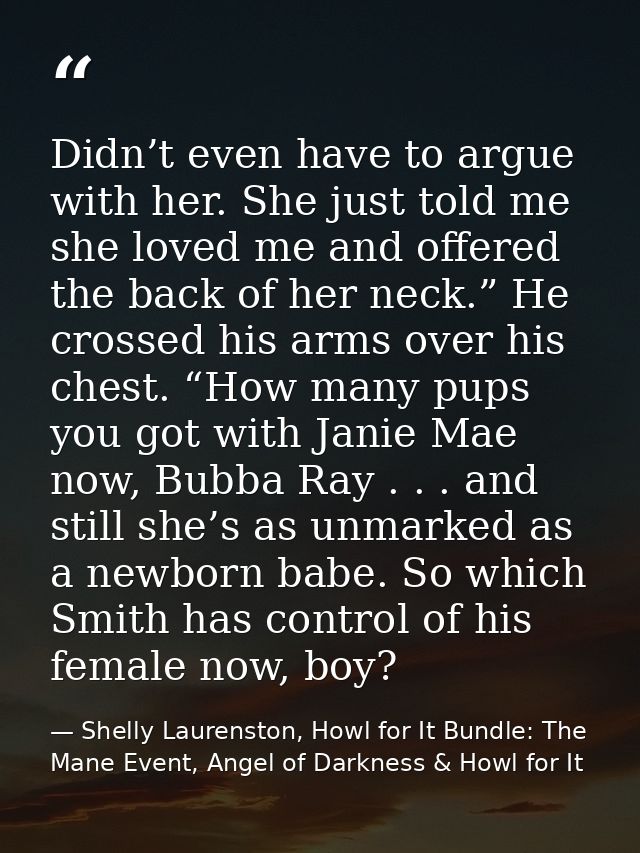 Didn’t even have to argue with her. She just told me she loved me and offered the back of her neck.” He crossed his arms — Shelly Laurenston, Howl for It Bundle: The Mane Event, Angel of Darkness & Howl for It