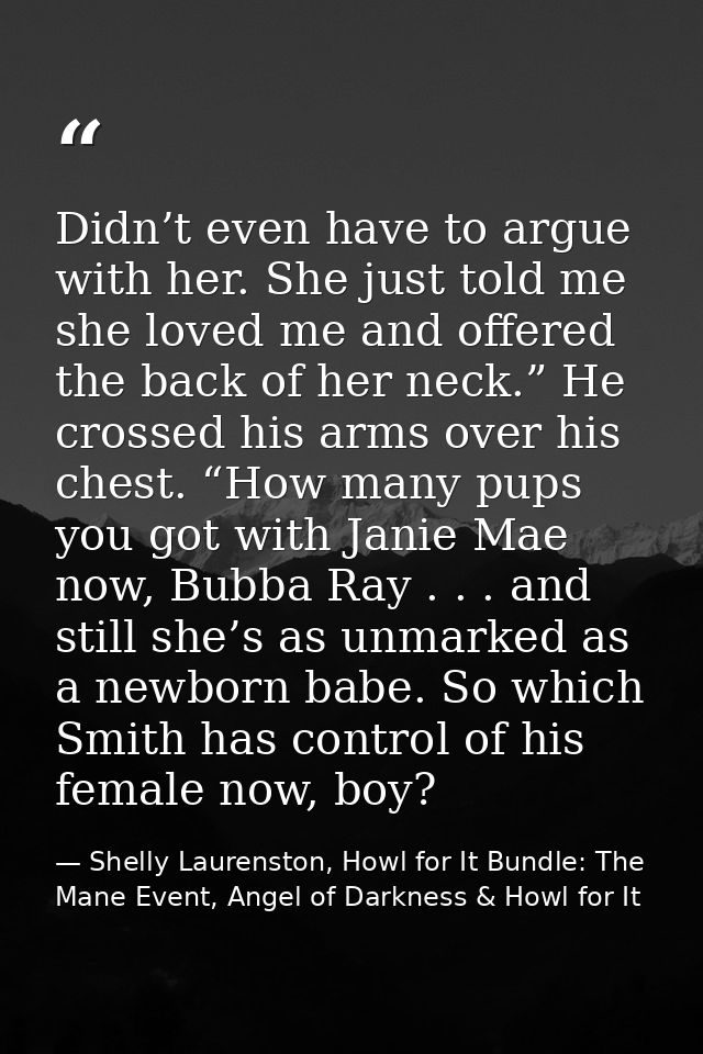 Didn’t even have to argue with her. She just told me she loved me and offered the back of her neck.” He crossed his arms — Shelly Laurenston, Howl for It Bundle: The Mane Event, Angel of Darkness & Howl for It