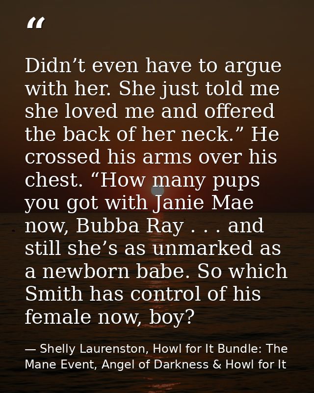 Didn’t even have to argue with her. She just told me she loved me and offered the back of her neck.” He crossed his arms — Shelly Laurenston, Howl for It Bundle: The Mane Event, Angel of Darkness & Howl for It