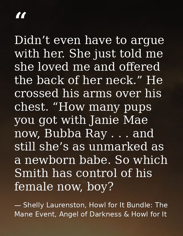 Didn’t even have to argue with her. She just told me she loved me and offered the back of her neck.” He crossed his arms — Shelly Laurenston, Howl for It Bundle: The Mane Event, Angel of Darkness & Howl for It