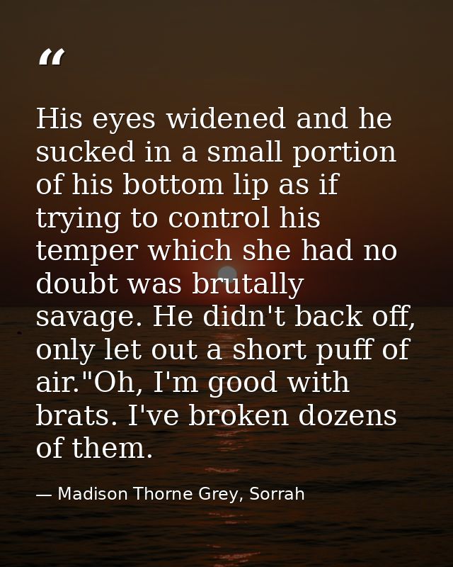 His eyes widened and he sucked in a small portion of his bottom lip as if trying to control his temper which she had no  — Madison Thorne Grey, Sorrah