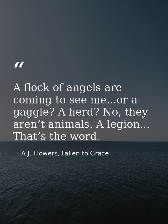 A flock of angels are coming to see me...or a gaggle? A herd? No, they aren’t animals. A legion... That’s the word. — A.J. Flowers, Fallen to Grace