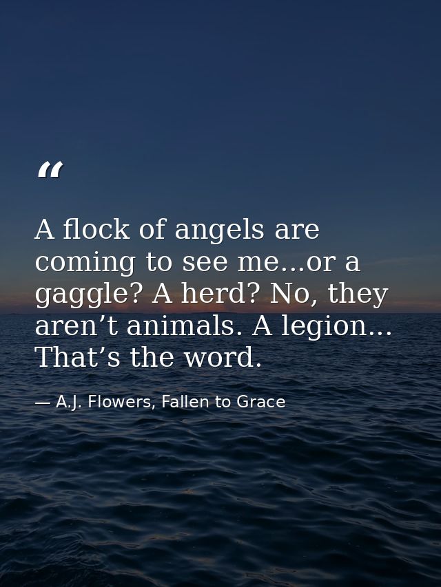 A flock of angels are coming to see me...or a gaggle? A herd? No, they aren’t animals. A legion... That’s the word. — A.J. Flowers, Fallen to Grace