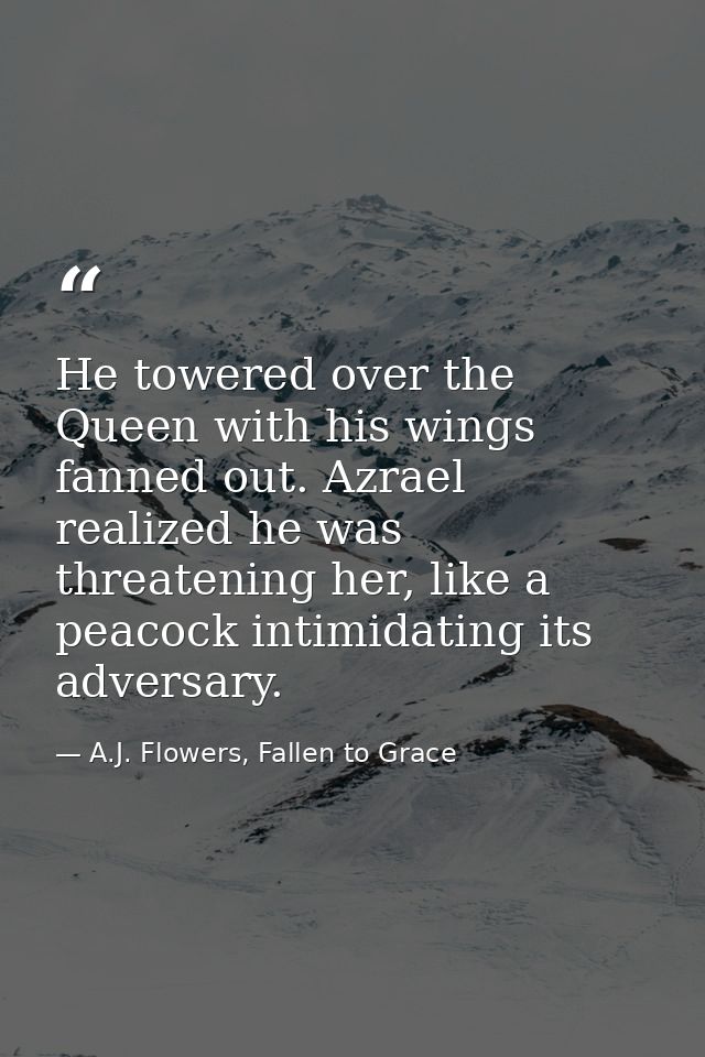 He towered over the Queen with his wings fanned out. Azrael realized he was threatening her, like a peacock intimidating — A.J. Flowers, Fallen to Grace