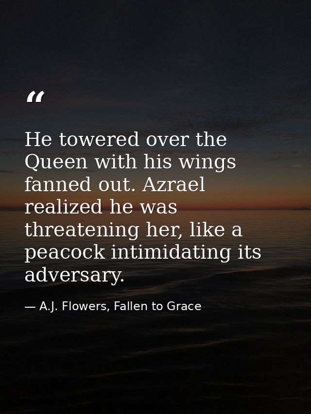 He towered over the Queen with his wings fanned out. Azrael realized he was threatening her, like a peacock intimidating — A.J. Flowers, Fallen to Grace