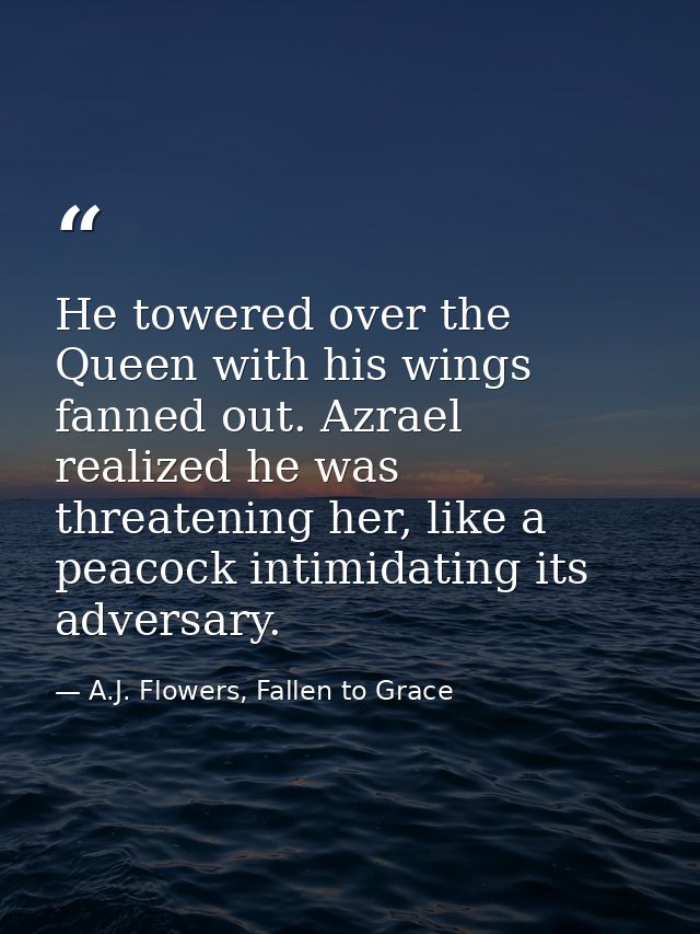 He towered over the Queen with his wings fanned out. Azrael realized he was threatening her, like a peacock intimidating — A.J. Flowers, Fallen to Grace