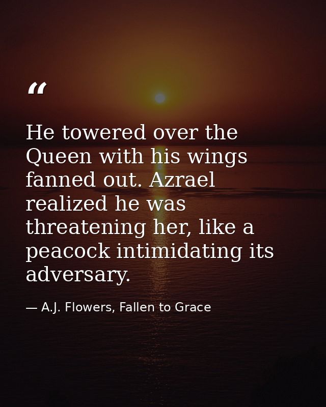 He towered over the Queen with his wings fanned out. Azrael realized he was threatening her, like a peacock intimidating — A.J. Flowers, Fallen to Grace