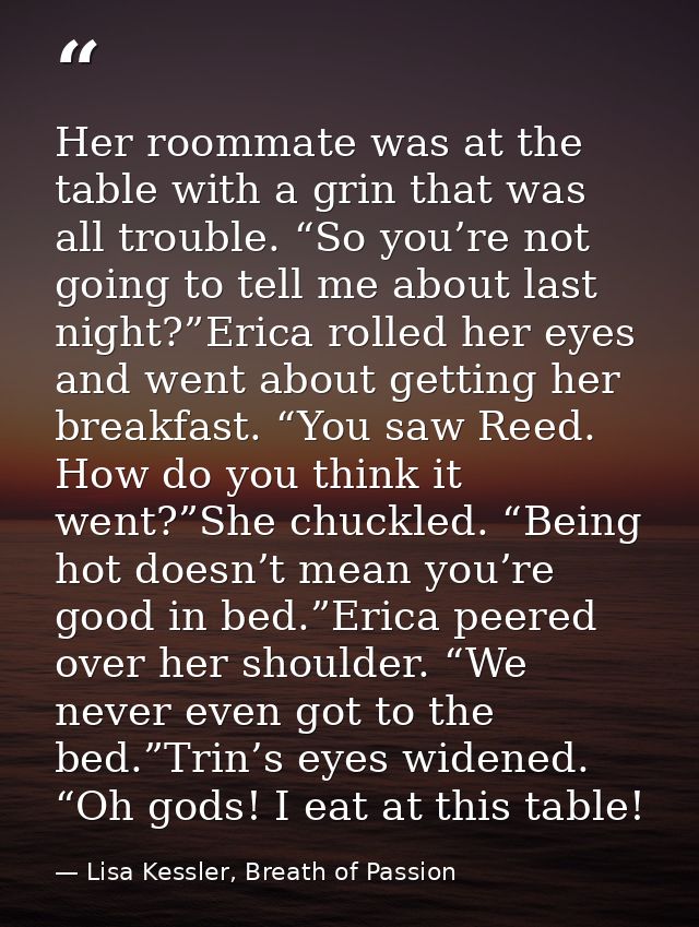 Her roommate was at the table with a grin that was all trouble. “So you’re not going to tell me about last night?”Erica  — Lisa Kessler, Breath of Passion