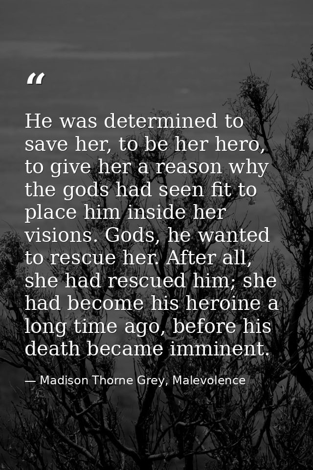 He was determined to save her, to be her hero, to give her a reason why the gods had seen fit to place him inside her vi — Madison Thorne Grey, Malevolence