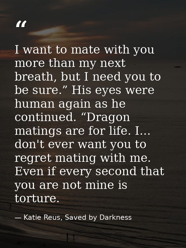 I want to mate with you more than my next breath, but I need you to be sure.” His eyes were human again as he continued. — Katie Reus, Saved by Darkness