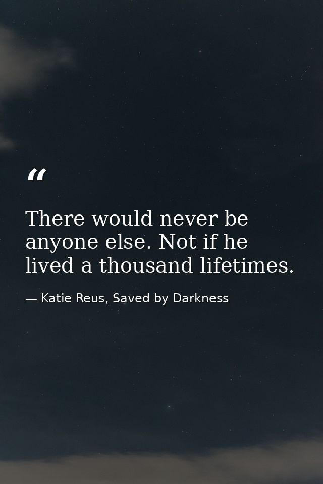 There would never be anyone else. Not if he lived a thousand lifetimes. — Katie Reus, Saved by Darkness