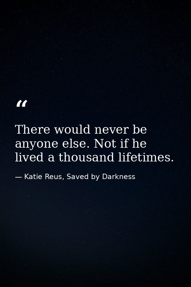 There would never be anyone else. Not if he lived a thousand lifetimes. — Katie Reus, Saved by Darkness